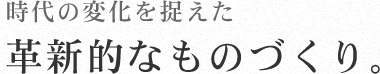 時代の変化を捉えた 革新的なものづくり。