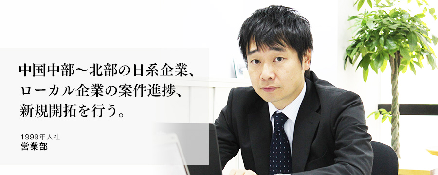 中国中部~北部の日系企業、ローカル企業の案件進捗、新規開拓を行う。 営業部