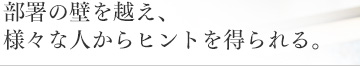 部署の壁を越え、様々な人からヒントを得られる。