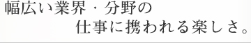 幅広い業界・分野の仕事に携われる楽しさ。