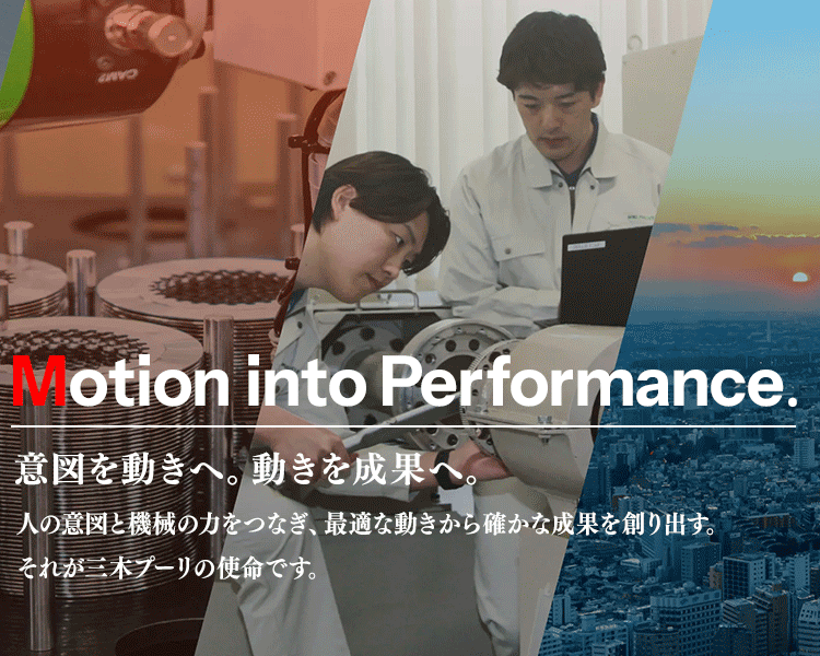 Motion into Performance.意図を動きへ。動きを成果へ。 人の意図と機械の力をつなぎ、最適な動きから確かな成果を創り出す。 それが三木プーリの使命です。