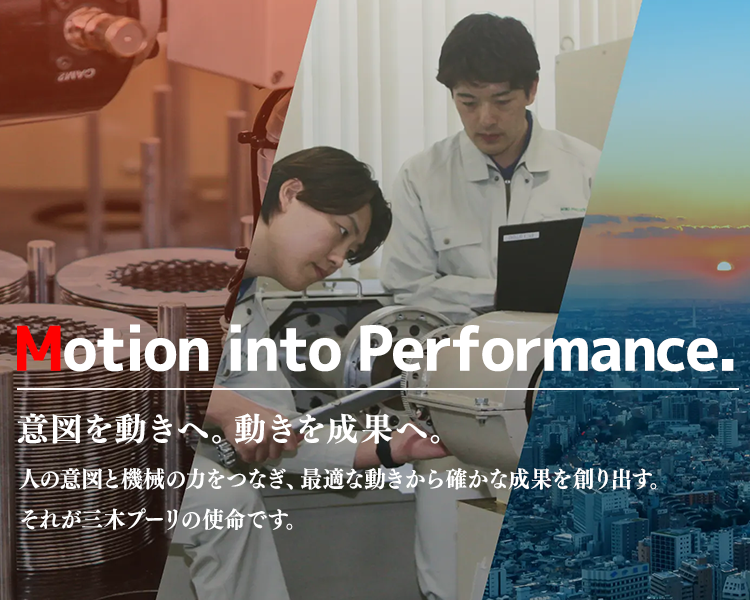 Motion into Performance.意図を動きへ。動きを成果へ。 人の意図と機械の力をつなぎ、最適な動きから確かな成果を創り出す。 それが三木プーリの使命です。